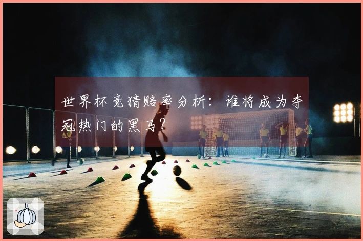 世界杯竞猜赔率分析：谁将成为夺冠热门的黑马？